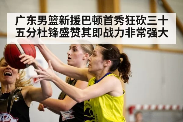 广东男篮新援巴顿首秀狂砍三十五分杜锋盛赞其即战力非常强大